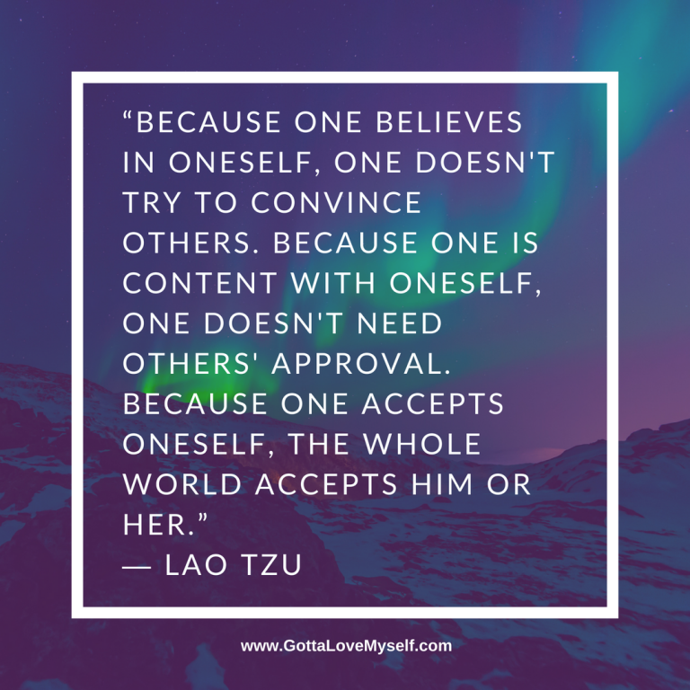 “Because one believes in oneself, one doesn't try to convince others. Because one is content with oneself, one doesn't need others' approval. Because one accepts oneself, the whole world accepts him or her.” ― Lao Tzu